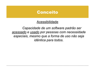 Conceito

               Acessibilidade
      Capacidade de um software padrão ser
acessado e usado por pessoas com necessidade
 especiais, mesmo que a forma de uso não seja
              idêntica para todos.
 
