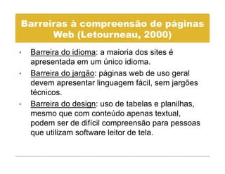 Barreiras à compreensão de páginas
      Web (L t
      W b (Letourneau, 2000)
•   Barreira do idioma: a maioria dos sites é
    apresentada em um único idioma.
•   Barreira do jargão: páginas web de uso g
                j g       p g                geral
    devem apresentar linguagem fácil, sem jargões
    técnicos.
•   Barreira do design: uso de tabelas e planilhas,
    mesmo que com conteúdo apenas textual,
    podem ser d difí il compreensão para pessoas
       d        de difícil
    que utilizam software leitor de tela.
 