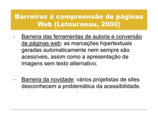 Barreiras à compreensão de páginas
      Web (L t
      W b (Letourneau, 2000)
•   Barreira das ferramentas de autoria e conversão
    de páginas web: as marcações hipertextuais
    geradas automaticamente nem sempre são
    acessíveis, assim como a apresentação de
    imagens sem texto alternativo.

•   Barreira da novidade: vários projetistas de sites
    desconhecem a problemática d acessibilidade.
    d      h           bl á i da            ibilid d
 