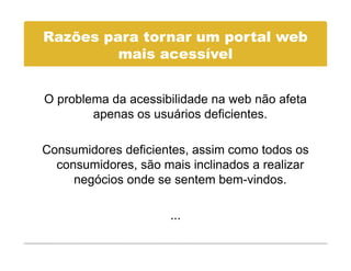 Razões para tornar um portal web
         mais acessível
            i       í l


O problema da acessibilidade na web não afeta
        apenas os usuários deficientes.
         p

Consumidores deficientes assim como todos os
              deficientes,
  consumidores, são mais inclinados a realizar
     negócios onde se sentem bem-vindos.

                      ...
 