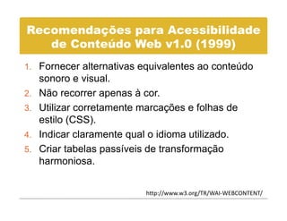 Recomendações para Acessibilidade
   de C t úd Web 1 0
   d Conteúdo W b v1.0 (1999)
1 Fornecer alternativas equivalentes ao conteúdo
1.
     sonoro e visual.
2.   Não recorrer apenas à cor.
                     p
3.   Utilizar corretamente marcações e folhas de
     estilo (CSS).
            (     )
4.   Indicar claramente qual o idioma utilizado.
5
5.   C a tabelas passíveis
     Criar tabe as pass e s de t a s o ação
                                transformação
     harmoniosa.


                            http://www.w3.org/TR/WAI‐WEBCONTENT/
 