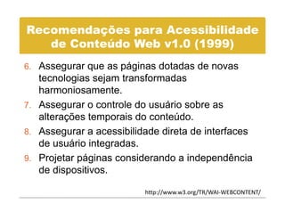 Recomendações para Acessibilidade
   de C t úd Web 1 0
   d Conteúdo W b v1.0 (1999)
6 Assegurar que as páginas dotadas de novas
6.
   tecnologias sejam transformadas
   harmoniosamente.
7. Assegurar o controle do usuário sobre as
   alterações temporais do conteúdo.
8. Assegurar a acessibilidade direta de interfaces
   de usuário integradas.
9. Projetar páginas considerando a independência
   de dispositivos.

                          http://www.w3.org/TR/WAI‐WEBCONTENT/
 
