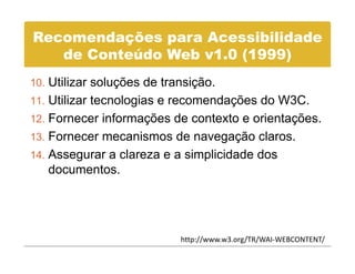 Recomendações para Acessibilidade
   de C t úd Web 1 0
   d Conteúdo W b v1.0 (1999)
10 Utilizar soluções de transição.
10.
11. Utilizar tecnologias e recomendações do W3C.
12 Fornecer informações de contexto e orientações
12.                                   orientações.
13. Fornecer mecanismos de navegação claros.
14 Assegurar a clareza e a simplicidade dos
14.
   documentos.




                           http://www.w3.org/TR/WAI‐WEBCONTENT/
 