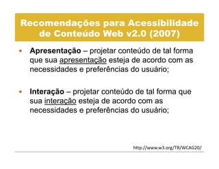 Recomendações para Acessibilidade
   de C t úd Web 2 0
   d Conteúdo W b v2.0 (2007)
 Apresentação – projetar conteúdo de tal forma
 que sua apresentação esteja de acordo com as
 necessidades e preferências do usuário;

 Interação – projetar conteúdo de tal forma q
       ç     p j                            que
 sua interação esteja de acordo com as
 necessidades e preferências do usuário;



                              http://www.w3.org/TR/WCAG20/
 
