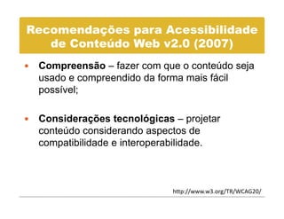 Recomendações para Acessibilidade
   de C t úd Web 2 0
   d Conteúdo W b v2.0 (2007)
 Compreensão – fazer com que o conteúdo seja
 usado e compreendido da forma mais fácil
 possível;

 Considerações tecnológicas – projetar
            ç             g        p j
 conteúdo considerando aspectos de
 compatibilidade e interoperabilidade.



                            http://www.w3.org/TR/WCAG20/
 