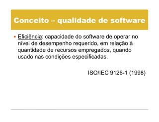 Conceito – qualidade de software

 Eficiência: capacidade do software de operar no
 nível de desempenho requerido, em relação à
 quantidade de recursos empregados, quando
 usado nas condições especificadas.

                            ISO/IEC 9126-1 (1998)
 