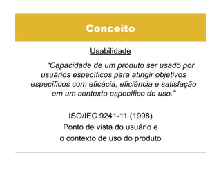 Conceito

                 Usabilidade
    “Capacidade de um produto ser usado por
  usuários específicos para atingir objetivos
específicos com eficácia, eficiência e satisfação
     em um contexto específico de uso.”
                                      uso.

           ISO/IEC 9241 11 (1998)
                   9241-11
         Ponto de vista do usuário e
        o contexto de uso do produto
 