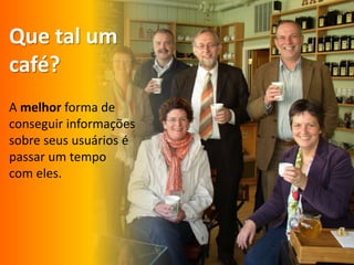 Quetal um café?A melhor forma de conseguirinformaçõessobreseususuários épassar um tempocom eles. 