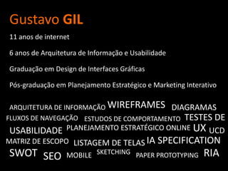 Gustavo GIL11 anos de internet6 anos de Arquitetura de Informação e UsabilidadeGraduação em Design de Interfaces GráficasPós-graduação em Planejamento Estratégico e Marketing InterativoWIREFRAMESARQUITETURA DE INFORMAÇÃODIAGRAMASTESTES DEFLUXOS DE NAVEGAÇÃOESTUDOS DE COMPORTAMENTOUXPLANEJAMENTO ESTRATÉGICO ONLINEUSABILIDADEUCDIA SPECIFICATIONMATRIZ DE ESCOPOLISTAGEM DE TELASSWOTSKETCHINGRIASEOMOBILEPAPER PROTOTYPING