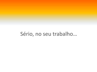 Sério, no seutrabalho…