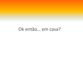 Ok então… em casa?
