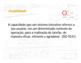 Usabilidade


A capacidade que um sistema interativo oferece a
  seu usuário, em um determinado contexto de
  operação, para a realização de tarefas, de
  maneira eficaz, eficiente e agradável. (ISO 9241)
 