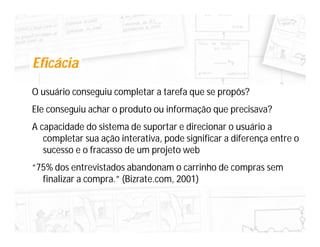 Eficácia
O usuário conseguiu completar a tarefa que se propôs?
Ele conseguiu achar o produto ou informação que precisava?
A capacidade do sistema de suportar e direcionar o usuário a
   completar sua ação interativa, pode significar a diferença entre o
   sucesso e o fracasso de um projeto web
“75% dos entrevistados abandonam o carrinho de compras sem
  finalizar a compra.” (Bizrate.com, 2001)
 