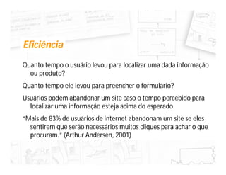 Eficiência
Quanto tempo o usuário levou para localizar uma dada informação
  ou produto?
Quanto tempo ele levou para preencher o formulário?
Usuários podem abandonar um site caso o tempo percebido para
  localizar uma informação esteja acima do esperado.
“Mais de 83% de usuários de internet abandonam um site se eles
  sentirem que serão necessários muitos cliques para achar o que
  procuram.” (Arthur Andersen, 2001)
 