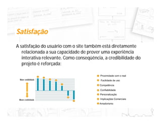 Satisfação
A satisfação do usuário com o site também está diretamente
   relacionada a sua capacidade de prover uma experiência
   interativa relevante. Como conseqüência, a credibilidade do
   projeto é reforçada:

                                         Proximidade com o real
                                          Facilidade de uso
                                         Competência
                                         Confiabilidade
                                         Personalização
                                         Implicações Comerciais
                                         Amadorismo
 