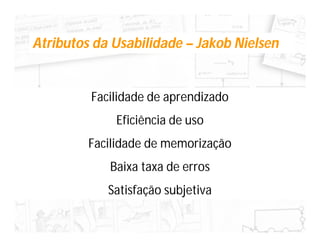 Atributos da Usabilidade – Jakob Nielsen


         Facilidade de aprendizado
             Eficiência de uso
         Facilidade de memorização
            Baixa taxa de erros
            Satisfação subjetiva
 