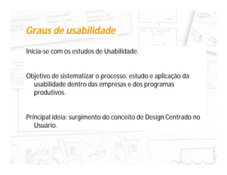 Graus de usabilidade
Inicia-se com os estudos de Usabilidade.


Objetivo de sistematizar o processo, estudo e aplicação da
  usabilidade dentro das empresas e dos programas
  produtivos.


Principal idéia: surgimento do conceito de Design Centrado no
   Usuário.
 