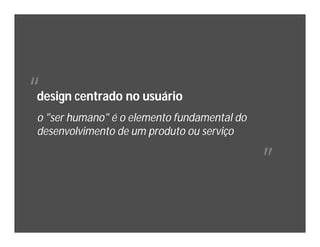 “
design centrado no usuário
o "ser humano" é o elemento fundamental do
desenvolvimento de um produto ou serviço

                                             ”
 