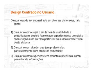Design Centrado no Usuário

O usuário pode ser enquadrado em diversas dimensões, tais
  como:

1) O usuário como sujeito em testes de usabilidade e
   prototipagem, onde o foco é saber a performance do sujeito
   com relação a um sistema particular ou a uma característica
   deste sistema;
2) O usuário com alguém que tem preferências,
   particularmente com produtos comerciais;
3) O usuário como experiente em assuntos específicos, como
   provedor de informações.
 