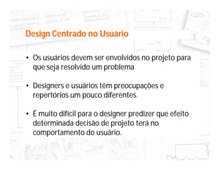 Design Centrado no Usuário

• Os usuários devem ser envolvidos no projeto para
  que seja resolvido um problema

• Designers e usuários têm preocupações e
  repertórios um pouco diferentes.

• É muito difícil para o designer predizer que efeito
  determinada decisão de projeto terá no
  comportamento do usuário.
 