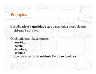 Princípios


Usabilidade é a qualidade que caracteriza o uso de um
  sistema interativo.

Qualidade na relação entre:
  - usuário,
  - tarefa,
  - interface,
  - artefato
  e demais aspectos do ambiente físico e sociocultural.
 