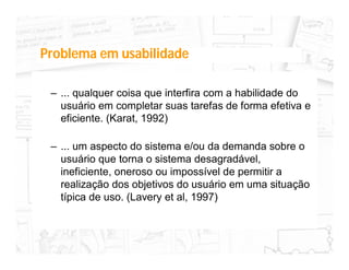 Problema em usabilidade

 – ... qualquer coisa que interfira com a habilidade do
   usuário em completar suas tarefas de forma efetiva e
   eficiente. (Karat, 1992)

 – ... um aspecto do sistema e/ou da demanda sobre o
   usuário que torna o sistema desagradável,
   ineficiente, oneroso ou impossível de permitir a
   realização dos objetivos do usuário em uma situação
   típica de uso. (Lavery et al, 1997)
 