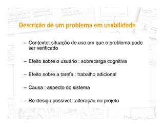 Descrição de um problema em usabilidade

 – Contexto: situação de uso em que o problema pode
   ser verificado

 – Efeito sobre o usuário : sobrecarga cognitiva

 – Efeito sobre a tarefa : trabalho adicional

 – Causa : aspecto do sistema

 – Re-design possível : alteração no projeto
 
