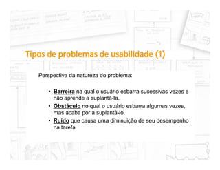 Tipos de problemas de usabilidade (1)

   Perspectiva da natureza do problema:

      • Barreira na qual o usuário esbarra sucessivas vezes e
        não aprende a suplantá-la.
      • Obstáculo no qual o usuário esbarra algumas vezes,
        mas acaba por a suplantá-lo.
      • Ruído que causa uma diminuição de seu desempenho
        na tarefa.
 
