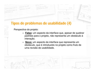 Tipos de problemas de usabilidade (4)
 Perspectiva do projeto:
        – Falso: um aspecto da interface que, apesar de quebrar
           padrões para o projeto, não representa um obstáculo à
           interação.
        – Novo: um aspecto da interface que representa um
           obstáculo, que é introduzido no projeto como fruto de
           uma revisão de usabilidade.
 