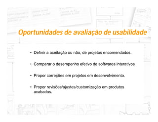 Oportunidades de avaliação de usabilidade

   • Definir a aceitação ou não, de projetos encomendados.

   • Comparar o desempenho efetivo de softwares interativos

   • Propor correções em projetos em desenvolvimento.

   • Propor revisões/ajustes/customização em produtos
     acabados.
 