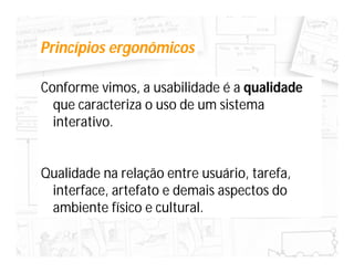 Princípios ergonômicos

Conforme vimos, a usabilidade é a qualidade
  que caracteriza o uso de um sistema
  interativo.


Qualidade na relação entre usuário, tarefa,
 interface, artefato e demais aspectos do
 ambiente físico e cultural.
 