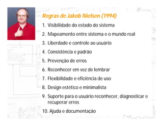 Regras de Jakob Nielsen (1994)
1. Visibilidade do estado do sistema
2. Mapeamento entre sistema e o mundo real
3. Liberdade e controle ao usuário
4. Consistência e padrão
5. Prevenção de erros
6. Reconhecer em vez de lembrar
7. Flexibilidade e eficiência de uso
8. Design estético e minimalista
9. Suporte para o usuário reconhecer, diagnosticar e
   recuperar erros
10. Ajuda e documentação
 
