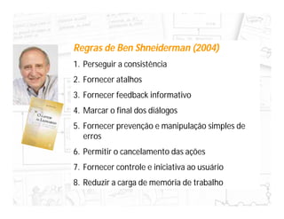 Regras de Ben Shneiderman (2004)
1. Perseguir a consistência
2. Fornecer atalhos
3. Fornecer feedback informativo
4. Marcar o final dos diálogos
5. Fornecer prevenção e manipulação simples de
   erros
6. Permitir o cancelamento das ações
7. Fornecer controle e iniciativa ao usuário
8. Reduzir a carga de memória de trabalho
 