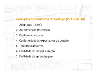 Princípios Ergonômicos de Diálogo (ISO 9241:10)
1. Adaptação à tarefa
2. Autodescrição (feedback)
3. Controle ao usuário
4. Conformidade às expectativas do usuário
5. Tolerância aos erros
6. Facilidade de individualização
7. Facilidade de aprendizagem
 