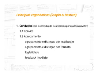 Princípios ergonômicos (Scapin & Bastien)


1. Condução (visa o aprendizado e a utilização por usuários novatos)
   1.1 Convite
   1.2 Agrupamento
        agrupamento e distinção por localização
        agrupamento e distinção por formato
        legibilidade
        feedback imediato
 