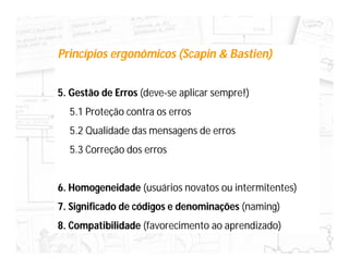 Princípios ergonômicos (Scapin & Bastien)


5. Gestão de Erros (deve-se aplicar sempre!)
  5.1 Proteção contra os erros
  5.2 Qualidade das mensagens de erros
  5.3 Correção dos erros


6. Homogeneidade (usuários novatos ou intermitentes)
7. Significado de códigos e denominações (naming)
8. Compatibilidade (favorecimento ao aprendizado)
 