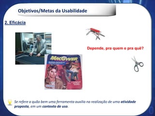 Objetivos/Metas da Usabilidade
Se refere a quão bem uma ferramenta auxilia na realização de uma atividade
proposta, em um contexto de uso.
Depende, pra quem e pra quê?
2. Eficácia
 