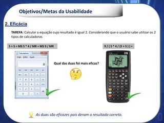 Objetivos/Metas da Usabilidade
2. Eficácia
9 / ( 5 * 4 / (5 + 5 ) ) =
TAREFA: Calcular a equação cujo resultado é igual 2. Considerando que o usuário sabe utilizar os 2
tipos de calculadoras
5 + 5 = MS 5 * 4 / MR = MS 9 / MR
Qual das duas foi mais eficaz?
2. Eficácia
As duas são eficazes pois deram o resultado correto.
 
