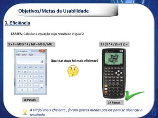 Objetivos/Metas da Usabilidade
9 / ( 5 * 4 / (5 + 5 ) ) =
TAREFA: Calcular a equação cujo resultado é igual 2
5 + 5 = MS 5 * 4 / MR = MS 9 / MR
Qual das duas foi mais eficiente?
16 Passos
14 Passos
3. Eficiência
A HP foi mais eficiente , foram gastos menos passos para se alcançar o
resultado
 