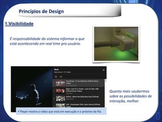 Princípios de Design
1. Visibilidade
É responsabilidade do sistema informar o que
está acontecendo em real time pro usuário.
Quanto mais soubermos
sobre as possibilidades de
interação, melhor.
1.Visibilidade
Player mostra o vídeo que está em execução e o próximo da fila
 