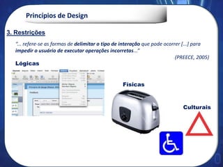 Princípios de Design
“... refere-se as formas de delimitar o tipo de interação que pode ocorrer [...] para
impedir o usuário de executar operações incorretas...”
(PREECE, 2005)
Lógicas
Físicas
Culturais
2. Feedback
3. Restrições
3. Restrições
 