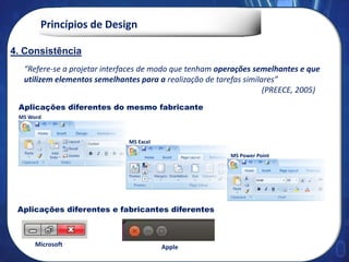 Princípios de Design
“Refere-se a projetar interfaces de modo que tenham operações semelhantes e que
utilizem elementos semelhantes para a realização de tarefas similares”
(PREECE, 2005)
MS Word
MS Excel
MS Power Point
4. Consistências
Aplicações diferentes do mesmo fabricante
Aplicações diferentes e fabricantes diferentes
4. Consistência
Microsoft Apple
 