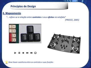 Princípios de Design
“... refere-se a relação entre controles e seus efeitos no artefato”
(PREECE, 2005)
5. Mapeamento
Deve haver coerência entre os controles e suas funções
6. Mapeamento
 