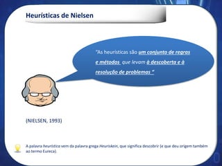 Heurísticas de Nielsen
A palavra heurística vem da palavra grega Heuriskein, que significa descobrir (e que deu origem também
ao termo Eureca).
(NIELSEN, 1993)
“As heurísticas são um conjunto de regras
e métodos que levam à descoberta e à
resolução de problemas “
 