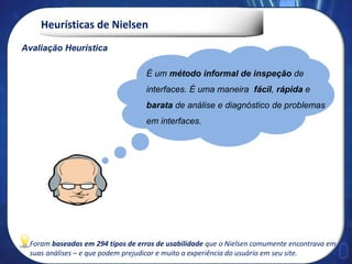 Heurísticas de Nielsen
Avaliação Heurística
É um método informal de inspeção de
interfaces. É uma maneira fácil, rápida e
barata de análise e diagnóstico de problemas
em interfaces.
Foram baseadas em 294 tipos de erros de usabilidade que o Nielsen comumente encontrava em
suas análises – e que podem prejudicar e muito a experiência do usuário em seu site.
 