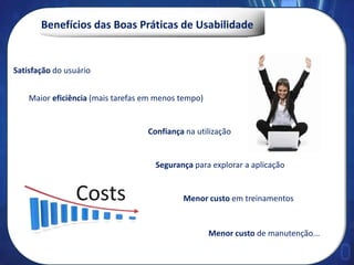 Benefícios das Boas Práticas de Usabilidade
Menor custo de manutenção...
Maior eficiência (mais tarefas em menos tempo)
Menor custo em treinamentos
Satisfação do usuário
Segurança para explorar a aplicação
Confiança na utilização
 