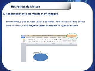 Heurísticas de Nielsen
Tornar objetos, ações e opções visíveis e coerentes. Permitir que a interface ofereça
ajuda contextual, e informações capazes de orientar as ações do usuário
6. Reconhecimento em vez de memorização
 