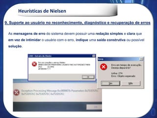 Heurísticas de Nielsen
As mensagens de erro do sistema devem possuir uma redação simples e clara que
em vez de intimidar o usuário com o erro, indique uma saída construtiva ou possível
solução.
9. Suporte ao usuário no reconhecimento, diagnóstico e recuperação de erros
 