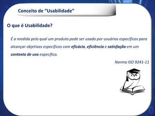 Conceito de “Usabilidade”
É a medida pela qual um produto pode ser usado por usuários específicos para
alcançar objetivos específicos com eficácia, eficiência e satisfação em um
contexto de uso específico.
Norma ISO 9241-11
O que é Usabilidade?
 