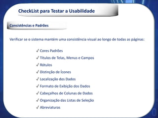 CheckList para Testar a Usabilidade
Consistências e Padrões
Verificar se o sistema mantém uma consistência visual ao longo de todas as páginas:
✓ Cores Padrões
✓ Títulos de Telas, Menus e Campos
✓ Rótulos
✓ Distinção de Ícones
✓ Localização dos Dados
✓ Formato de Exibição dos Dados
✓ Cabeçalhos de Colunas de Dados
✓ Organização das Listas de Seleção
✓ Abreviaturas
 